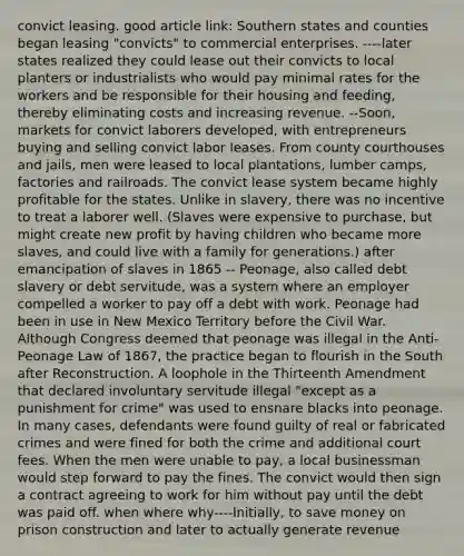 convict leasing. good article link: Southern states and counties began leasing "convicts" to commercial enterprises. ----later states realized they could lease out their convicts to local planters or industrialists who would pay minimal rates for the workers and be responsible for their housing and feeding, thereby eliminating costs and increasing revenue. --Soon, markets for convict laborers developed, with entrepreneurs buying and selling convict labor leases. From county courthouses and jails, men were leased to local plantations, lumber camps, factories and railroads. The convict lease system became highly profitable for the states. Unlike in slavery, there was no incentive to treat a laborer well. (Slaves were expensive to purchase, but might create new profit by having children who became more slaves, and could live with a family for generations.) after emancipation of slaves in 1865 -- Peonage, also called debt slavery or debt servitude, was a system where an employer compelled a worker to pay off a debt with work. Peonage had been in use in New Mexico Territory before the Civil War. Although Congress deemed that peonage was illegal in the Anti-Peonage Law of 1867, the practice began to flourish in the South after Reconstruction. A loophole in the Thirteenth Amendment that declared involuntary servitude illegal "except as a punishment for crime" was used to ensnare blacks into peonage. In many cases, defendants were found guilty of real or fabricated crimes and were fined for both the crime and additional court fees. When the men were unable to pay, a local businessman would step forward to pay the fines. The convict would then sign a contract agreeing to work for him without pay until the debt was paid off. when where why----Initially, to save money on prison construction and later to actually generate revenue