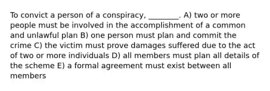 To convict a person of a conspiracy, ________. A) two or more people must be involved in the accomplishment of a common and unlawful plan B) one person must plan and commit the crime C) the victim must prove damages suffered due to the act of two or more individuals D) all members must plan all details of the scheme E) a formal agreement must exist between all members