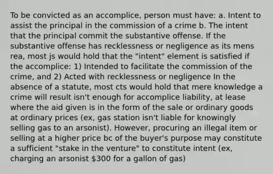 To be convicted as an accomplice, person must have: a. Intent to assist the principal in the commission of a crime b. The intent that the principal commit the substantive offense. If the substantive offense has recklessness or negligence as its mens rea, most js would hold that the "intent" element is satisfied if the accomplice: 1) Intended to facilitate the commission of the crime, and 2) Acted with recklessness or negligence In the absence of a statute, most cts would hold that mere knowledge a crime will result isn't enough for accomplice liability, at lease where the aid given is in the form of the sale or ordinary goods at ordinary prices (ex, gas station isn't liable for knowingly selling gas to an arsonist). However, procuring an illegal item or selling at a higher price bc of the buyer's purpose may constitute a sufficient "stake in the venture" to constitute intent (ex, charging an arsonist 300 for a gallon of gas)