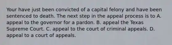 Your have just been convicted of a capital felony and have been sentenced to death. The next step in the appeal process is to A. appeal to the governor for a pardon. B. appeal the Texas Supreme Court. C. appeal to the court of criminal appeals. D. appeal to a court of appeals.