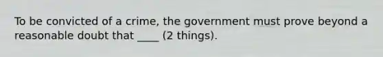 To be convicted of a crime, the government must prove beyond a reasonable doubt that ____ (2 things).