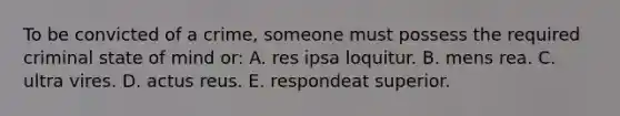 To be convicted of a crime, someone must possess the required criminal state of mind or: A. res ipsa loquitur. B. mens rea. C. ultra vires. D. actus reus. E. respondeat superior.