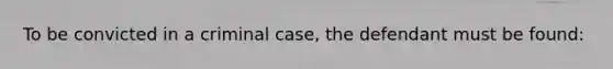 To be convicted in a criminal case, the defendant must be found: