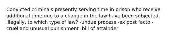 Convicted criminals presently serving time in prison who receive additional time due to a change in the law have been subjected, illegally, to which type of law? -undue process -ex post facto -cruel and unusual punishment -bill of attainder