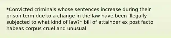 *Convicted criminals whose sentences increase during their prison term due to a change in the law have been illegally subjected to what kind of law?* bill of attainder ex post facto habeas corpus cruel and unusual