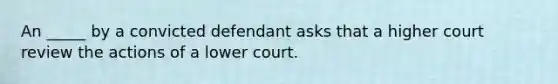 An _____ by a convicted defendant asks that a higher court review the actions of a lower court.