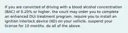 If you are convicted of driving with a blood alcohol concentration (BAC) of 0.20% or higher, the court may order you to complete an enhanced DUI treatment program. require you to install an ignition interlock device (IID) on your vehicle. suspend your license for 10 months. do all of the above.