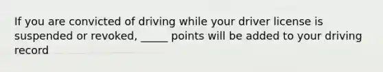 If you are convicted of driving while your driver license is suspended or revoked, _____ points will be added to your driving record