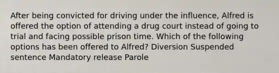 After being convicted for driving under the influence, Alfred is offered the option of attending a drug court instead of going to trial and facing possible prison time. Which of the following options has been offered to Alfred? Diversion Suspended sentence Mandatory release Parole