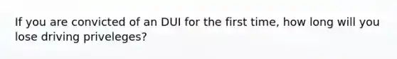 If you are convicted of an DUI for the first time, how long will you lose driving priveleges?