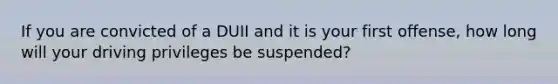 If you are convicted of a DUII and it is your first offense, how long will your driving privileges be suspended?