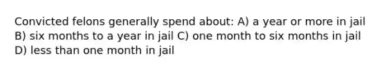 Convicted felons generally spend about: A) a year or more in jail B) six months to a year in jail C) one month to six months in jail D) less than one month in jail