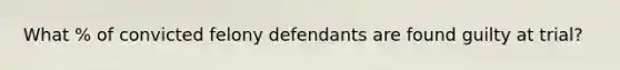 What % of convicted felony defendants are found guilty at trial?