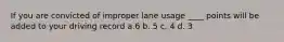 If you are convicted of improper lane usage ____ points will be added to your driving record a.6 b. 5 c. 4 d. 3