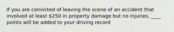 If you are convicted of leaving the scene of an accident that involved at least 250 in property damage but no injuries, ____ points will be added to your driving record