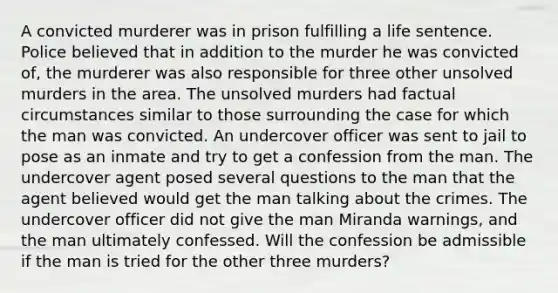 A convicted murderer was in prison fulfilling a life sentence. Police believed that in addition to the murder he was convicted of, the murderer was also responsible for three other unsolved murders in the area. The unsolved murders had factual circumstances similar to those surrounding the case for which the man was convicted. An undercover officer was sent to jail to pose as an inmate and try to get a confession from the man. The undercover agent posed several questions to the man that the agent believed would get the man talking about the crimes. The undercover officer did not give the man Miranda warnings, and the man ultimately confessed. Will the confession be admissible if the man is tried for the other three murders?