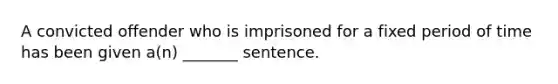 A convicted offender who is imprisoned for a fixed period of time has been given a(n) _______ sentence.