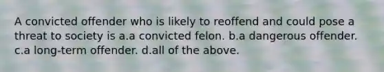 A convicted offender who is likely to reoffend and could pose a threat to society is a.a convicted felon. b.a dangerous offender. c.a long-term offender. d.all of the above.