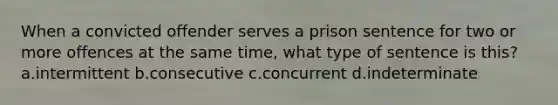 When a convicted offender serves a prison sentence for two or more offences at the same time, what type of sentence is this? a.intermittent b.consecutive c.concurrent d.indeterminate