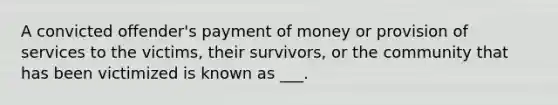 A convicted offender's payment of money or provision of services to the victims, their survivors, or the community that has been victimized is known as ___.