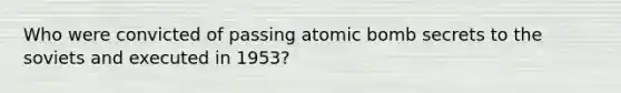 Who were convicted of passing atomic bomb secrets to the soviets and executed in 1953?