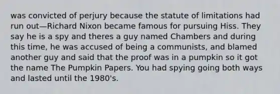 was convicted of perjury because the statute of limitations had run out—Richard Nixon became famous for pursuing Hiss. They say he is a spy and theres a guy named Chambers and during this time, he was accused of being a communists, and blamed another guy and said that the proof was in a pumpkin so it got the name The Pumpkin Papers. You had spying going both ways and lasted until the 1980's.