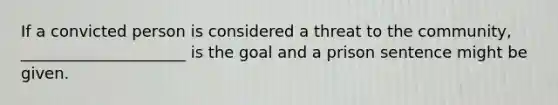 If a convicted person is considered a threat to the community, _____________________ is the goal and a prison sentence might be given.