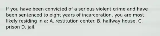 If you have been convicted of a serious violent crime and have been sentenced to eight years of incarceration, you are most likely residing in a: A. restitution center. B. halfway house. C. prison D. jail.