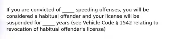 If you are convicted of _____ speeding offenses, you will be considered a habitual offender and your license will be suspended for _____ years (see Vehicle Code § 1542 relating to revocation of habitual offender's license)