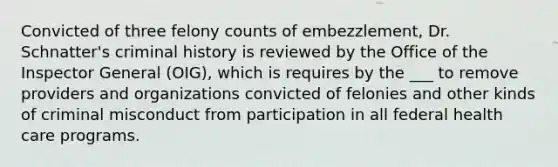 Convicted of three felony counts of embezzlement, Dr. Schnatter's criminal history is reviewed by the Office of the Inspector General (OIG), which is requires by the ___ to remove providers and organizations convicted of felonies and other kinds of criminal misconduct from participation in all federal health care programs.