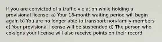 If you are convicted of a traffic violation while holding a provisional license: a) Your 18-month waiting period will begin again b) You are no longer able to transport non-family members c) Your provisional license will be suspended d) The person who co-signs your license will also receive points on their record