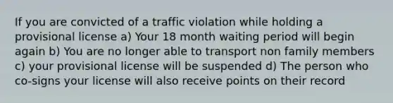 If you are convicted of a traffic violation while holding a provisional license a) Your 18 month waiting period will begin again b) You are no longer able to transport non family members c) your provisional license will be suspended d) The person who co-signs your license will also receive points on their record