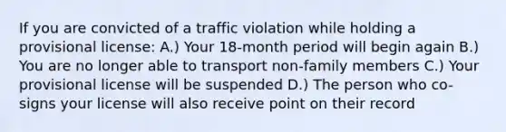 If you are convicted of a traffic violation while holding a provisional license: A.) Your 18-month period will begin again B.) You are no longer able to transport non-family members C.) Your provisional license will be suspended D.) The person who co-signs your license will also receive point on their record