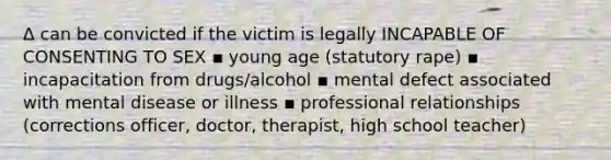 Δ can be convicted if the victim is legally INCAPABLE OF CONSENTING TO SEX ▪ young age (statutory rape) ▪ incapacitation from drugs/alcohol ▪ mental defect associated with mental disease or illness ▪ professional relationships (corrections officer, doctor, therapist, high school teacher)