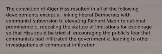 The conviction of Alger Hiss resulted in all of the following developments except a. linking liberal Democrats with communist subversion b. elevating Richard Nixon to national prominence c. repealing the statute of limitations for espionage so that Hiss could be tried d. encouraging the public's fear that communists had infiltrated the government e. leading to other investigations of communist infiltration