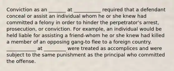 Conviction as an _______ at ___________ required that a defendant conceal or assist an individual whom he or she knew had committed a felony in order to hinder the perpetrator's arrest, prosecution, or conviction. For example, an individual would be held liable for assisting a friend-whom he or she knew had killed a member of an opposing gang-to flee to a foreign country. ____________ at _________ were treated as accomplices and were subject to the same punishment as the principal who committed the offense.