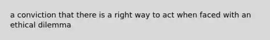 a conviction that there is a right way to act when faced with an ethical dilemma