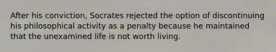 After his conviction, Socrates rejected the option of discontinuing his philosophical activity as a penalty because he maintained that the unexamined life is not worth living.