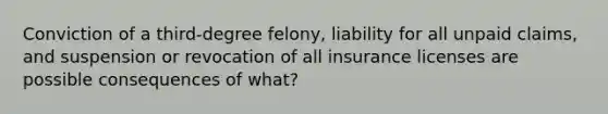 Conviction of a third-degree felony, liability for all unpaid claims, and suspension or revocation of all insurance licenses are possible consequences of what?