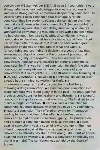 con‧vic‧tion W3 /kənˈvɪkʃən/ BrE AmE noun 1. [countable] a very strong belief or opinion religious/political etc convictions a woman of strong political convictions deep/strong conviction The Dotens have a deep conviction that marriage is for life. conviction that The students possess the conviction that they can make a difference to their community. 2. [uncountable] the feeling of being sure about something and having no doubts with/without conviction He was able to say with conviction that he had changed. 'No,' she said, without conviction. It was a reasonable explanation, but his voice lacked conviction. It took her so much effort to speak that what she said carried great conviction (=showed she felt sure of what she said). 3. [uncountable and countable] a decision in a court of law that someone is guilty of a crime, or the process of proving that someone is guilty OPP acquittal: They had no previous convictions. Applicants are checked for criminal convictions. conviction for This was her third conviction for theft. the trial and conviction of Jimmy Malone ⇨ have the courage of your convictions at ↑courage(2) • • • COLLOCATIONS (for Meaning 3) ■ ADJECTIVES/NOUN + conviction ▪ a criminal conviction Jason already had a criminal conviction for theft. ▪ a murder/manslaughter/fraud etc conviction He lost his job following a drugs conviction. ▪ a previous/prior conviction (=a crime someone was found guilty of in the past) The man had five previous convictions for being drunk and disorderly. ▪ a wrongful conviction (=a guilty verdict that was wrong) The trial led to the men's wrongful conviction. ■ verbs ▪ have a conviction for something You must declare whether you have any convictions. ▪ lead to a conviction They offered a reward for information leading to the conviction of the killer. ▪ obtain/secure a conviction (=make someone be found guilty) The prosecution had obtained a conviction based on false evidence. ▪ appeal against conviction (=ask a court of law to change it) The men intend to appeal against their convictions. ▪ quash/overturn a conviction (=officially say that it was wrong) The Court of Appeal quashed their convictions. ▪ uphold a conviction (=officially say that it was right) The conviction was upheld by the Court of Appeal.