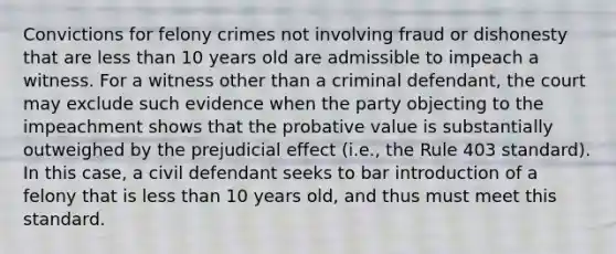 Convictions for felony crimes not involving fraud or dishonesty that are less than 10 years old are admissible to impeach a witness. For a witness other than a criminal defendant, the court may exclude such evidence when the party objecting to the impeachment shows that the probative value is substantially outweighed by the prejudicial effect (i.e., the Rule 403 standard). In this case, a civil defendant seeks to bar introduction of a felony that is less than 10 years old, and thus must meet this standard.