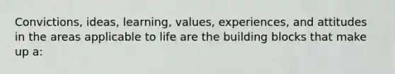 Convictions, ideas, learning, values, experiences, and attitudes in the areas applicable to life are the building blocks that make up a: