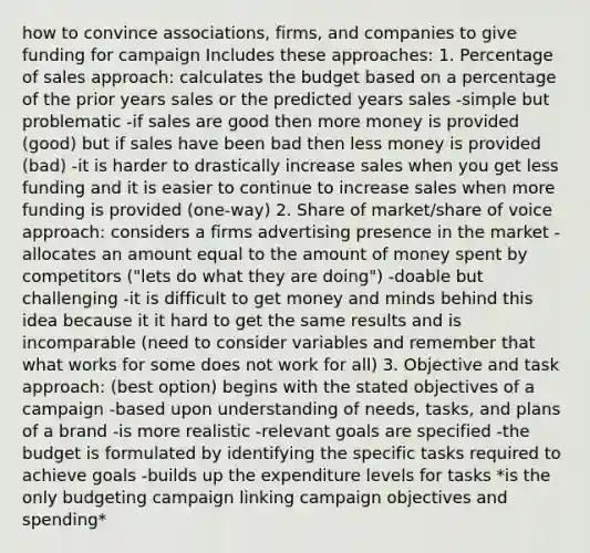 how to convince associations, firms, and companies to give funding for campaign Includes these approaches: 1. Percentage of sales approach: calculates the budget based on a percentage of the prior years sales or the predicted years sales -simple but problematic -if sales are good then more money is provided (good) but if sales have been bad then less money is provided (bad) -it is harder to drastically increase sales when you get less funding and it is easier to continue to increase sales when more funding is provided (one-way) 2. Share of market/share of voice approach: considers a firms advertising presence in the market -allocates an amount equal to the amount of money spent by competitors ("lets do what they are doing") -doable but challenging -it is difficult to get money and minds behind this idea because it it hard to get the same results and is incomparable (need to consider variables and remember that what works for some does not work for all) 3. Objective and task approach: (best option) begins with the stated objectives of a campaign -based upon understanding of needs, tasks, and plans of a brand -is more realistic -relevant goals are specified -the budget is formulated by identifying the specific tasks required to achieve goals -builds up the expenditure levels for tasks *is the only budgeting campaign linking campaign objectives and spending*