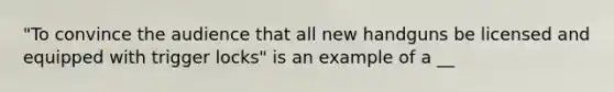 "To convince the audience that all new handguns be licensed and equipped with trigger locks" is an example of a __