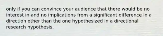 only if you can convince your audience that there would be no interest in and no implications from a significant difference in a direction other than the one hypothesized in a directional research hypothesis.