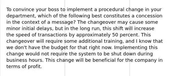 To convince your boss to implement a procedural change in your department, which of the following best constitutes a concession in the context of a message? The changeover may cause some minor initial delays, but in the long run, this shift will increase the speed of transactions by approximately 50 percent. This changeover will require some additional training, and I know that we don't have the budget for that right now. Implementing this change would not require the system to be shut down during business hours. This change will be beneficial for the company in terms of profit.