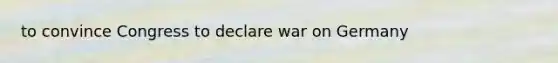 to convince Congress to declare war on Germany