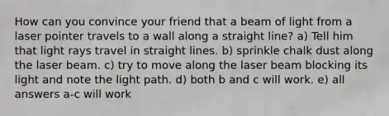 How can you convince your friend that a beam of light from a laser pointer travels to a wall along a straight line? a) Tell him that light rays travel in straight lines. b) sprinkle chalk dust along the laser beam. c) try to move along the laser beam blocking its light and note the light path. d) both b and c will work. e) all answers a-c will work