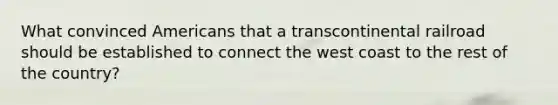 What convinced Americans that a transcontinental railroad should be established to connect the west coast to the rest of the country?
