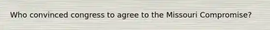 Who convinced congress to agree to the Missouri Compromise?